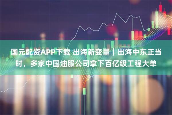 国元配资APP下载 出海新变量｜出海中东正当时，多家中国油服公司拿下百亿级工程大单