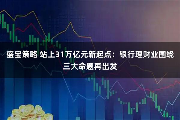 盛宝策略 站上31万亿元新起点：银行理财业围绕三大命题再出发