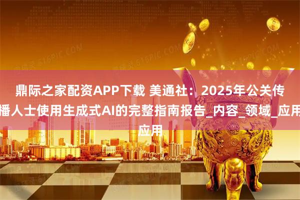 鼎际之家配资APP下载 美通社：2025年公关传播人士使用生成式AI的完整指南报告_内容_领域_应用