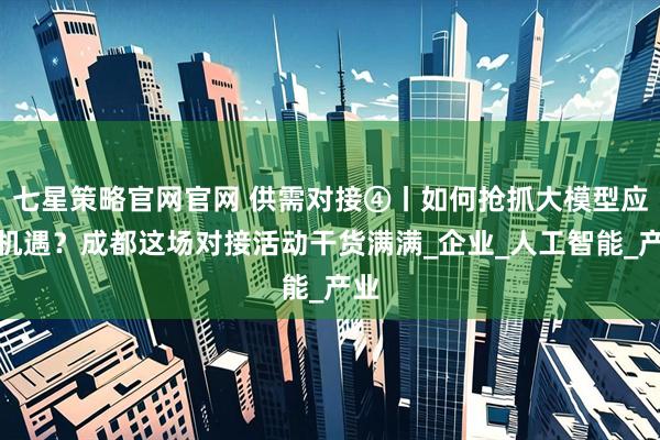 七星策略官网官网 供需对接④丨如何抢抓大模型应用机遇？成都这场对接活动干货满满_企业_人工智能_产业