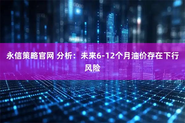 永信策略官网 分析：未来6-12个月油价存在下行风险