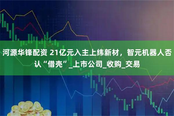河源华锋配资 21亿元入主上纬新材，智元机器人否认“借壳”_上市公司_收购_交易