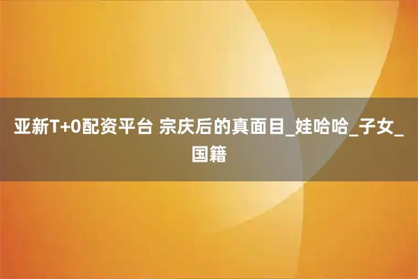 亚新T+0配资平台 宗庆后的真面目_娃哈哈_子女_国籍