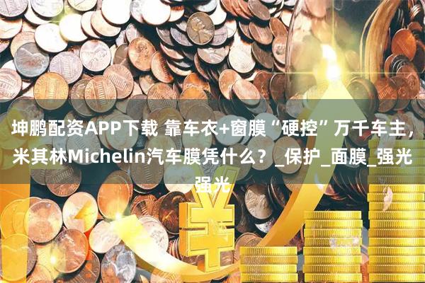 坤鹏配资APP下载 靠车衣+窗膜“硬控”万千车主，米其林Michelin汽车膜凭什么？_保护_面膜_强光