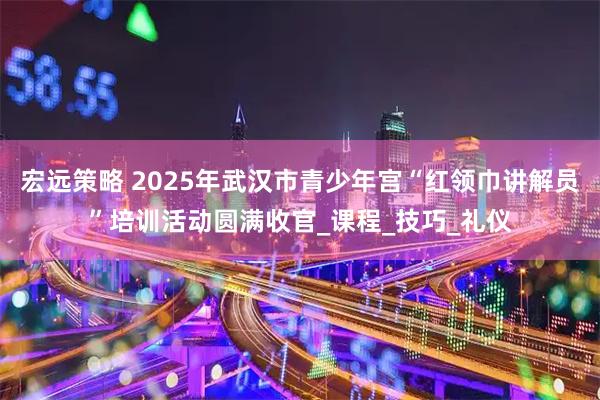宏远策略 2025年武汉市青少年宫“红领巾讲解员”培训活动圆满收官_课程_技巧_礼仪