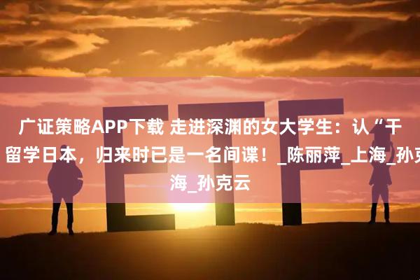 广证策略APP下载 走进深渊的女大学生：认“干爹”留学日本，归来时已是一名间谍！_陈丽萍_上海_孙克云