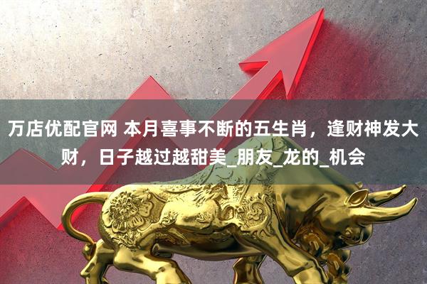 万店优配官网 本月喜事不断的五生肖，逢财神发大财，日子越过越甜美_朋友_龙的_机会