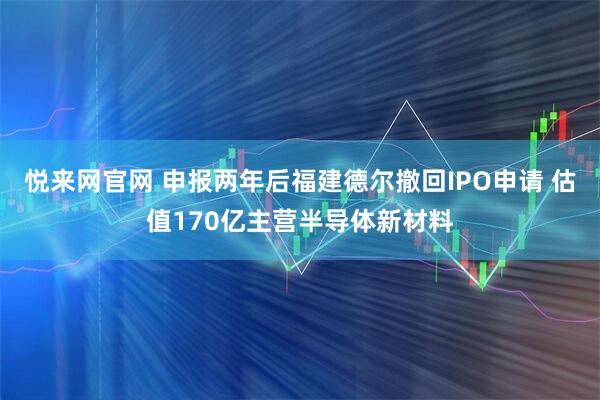 悦来网官网 申报两年后福建德尔撤回IPO申请 估值170亿主营半导体新材料