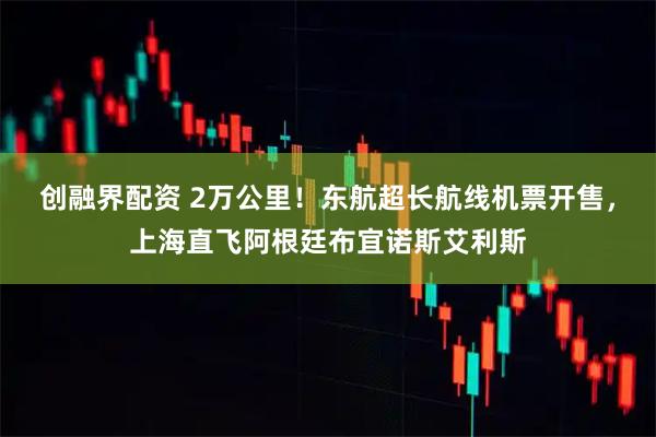创融界配资 2万公里！东航超长航线机票开售，上海直飞阿根廷布宜诺斯艾利斯