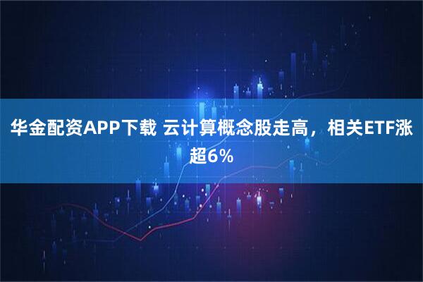 华金配资APP下载 云计算概念股走高，相关ETF涨超6%