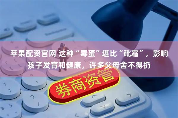 苹果配资官网 这种“毒蛋”堪比“砒霜”，影响孩子发育和健康，许多父母舍不得扔