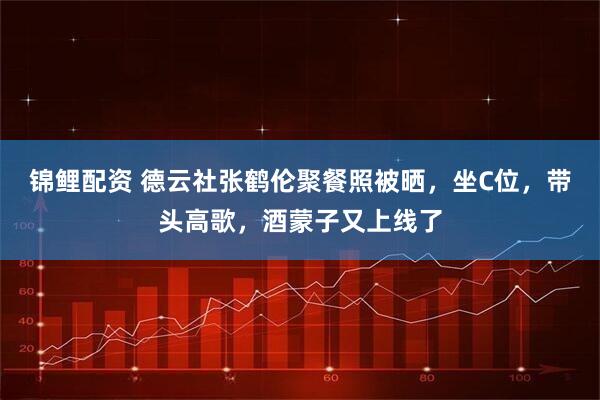 锦鲤配资 德云社张鹤伦聚餐照被晒，坐C位，带头高歌，酒蒙子又上线了