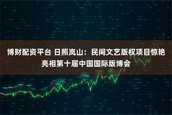 博财配资平台 日照岚山：民间文艺版权项目惊艳亮相第十届中国国际版博会