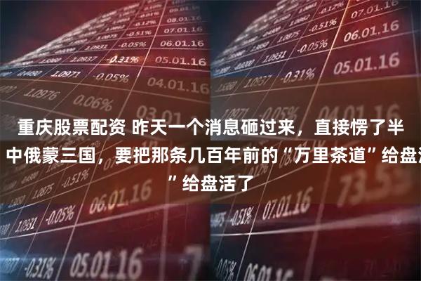 重庆股票配资 昨天一个消息砸过来，直接愣了半天。中俄蒙三国，要把那条几百年前的“万里茶道”给盘活了