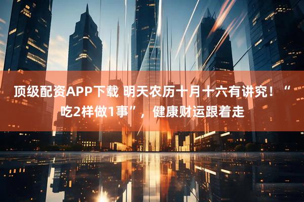 顶级配资APP下载 明天农历十月十六有讲究！“吃2样做1事”，健康财运跟着走