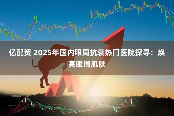 亿配资 2025年国内眼周抗衰热门医院探寻：焕亮眼周肌肤