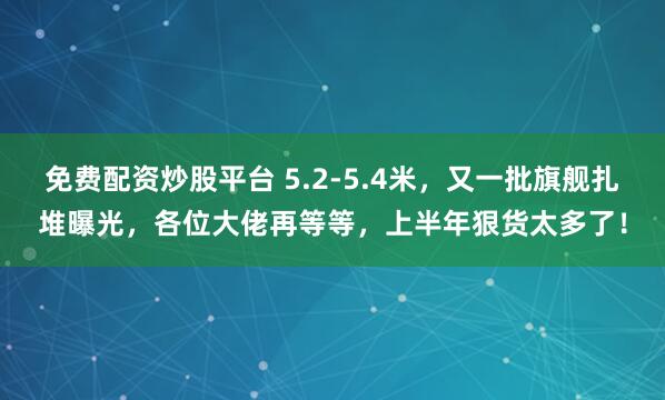 免费配资炒股平台 5.2-5.4米，又一批旗舰扎堆曝光，各位大佬再等等，上半年狠货太多了！
