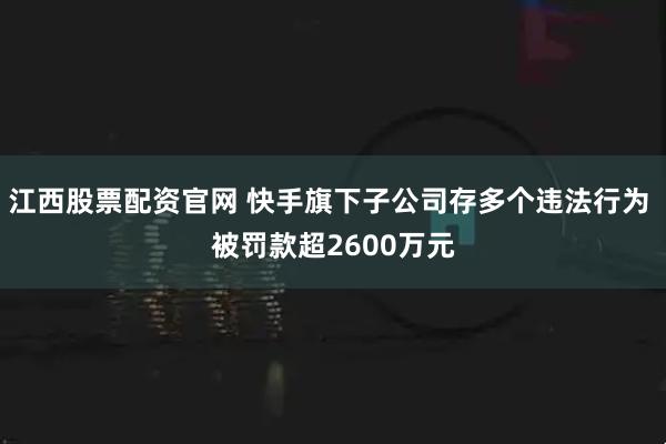 江西股票配资官网 快手旗下子公司存多个违法行为 被罚款超2600万元