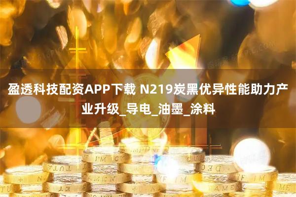 盈透科技配资APP下载 N219炭黑优异性能助力产业升级_导电_油墨_涂料