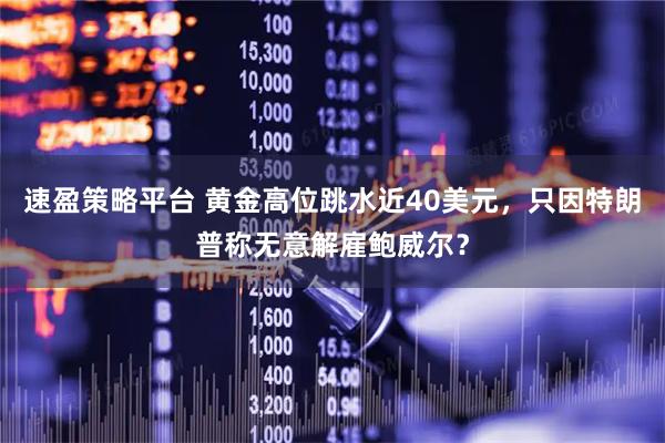 速盈策略平台 黄金高位跳水近40美元，只因特朗普称无意解雇鲍威尔？
