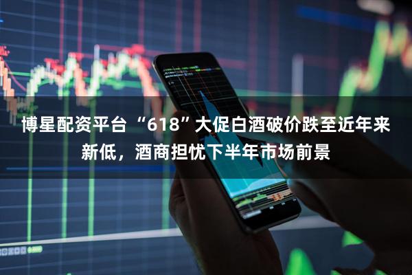 博星配资平台 “618”大促白酒破价跌至近年来新低，酒商担忧下半年市场前景