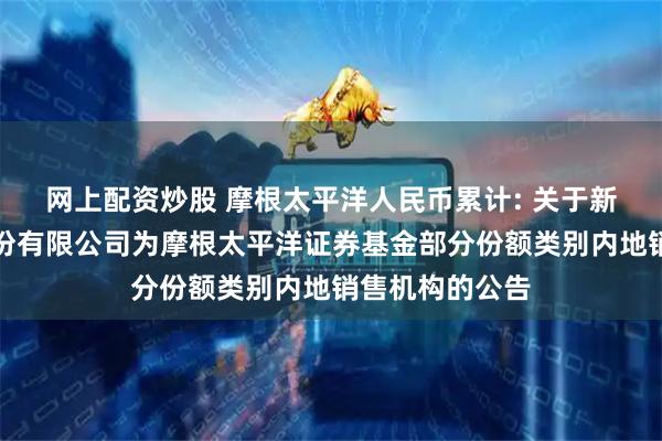 网上配资炒股 摩根太平洋人民币累计: 关于新增国金证券股份有限公司为摩根太平洋证券基金部分份额类别内地销售机构的公告