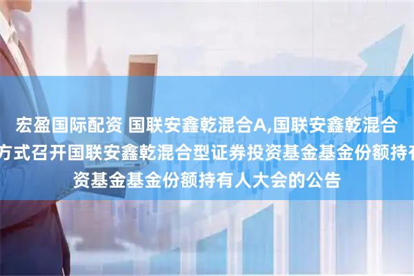 宏盈国际配资 国联安鑫乾混合A,国联安鑫乾混合C: 关于以通讯方式召开国联安鑫乾混合型证券投资基金基金份额持有人大会的公告