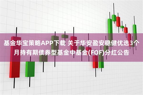 基金华宝策略APP下载 关于华安盈安稳健优选3个月持有期债券型基金中基金(FOF)分红公告