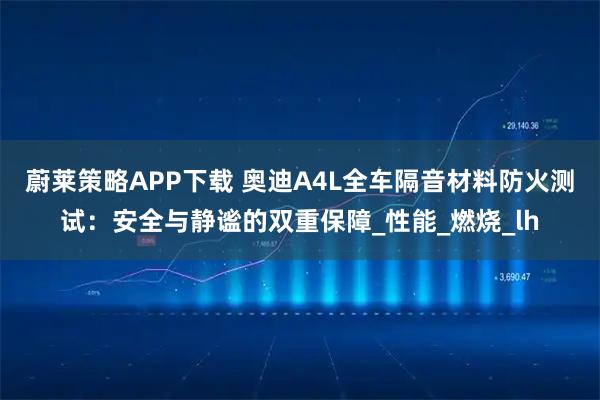 蔚莱策略APP下载 奥迪A4L全车隔音材料防火测试：安全与静谧的双重保障_性能_燃烧_lh