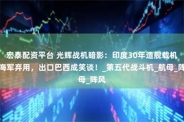 宏泰配资平台 光辉战机暗影：印度30年造舰载机遭海军弃用，出口巴西成笑谈！_第五代战斗机_航母_阵风