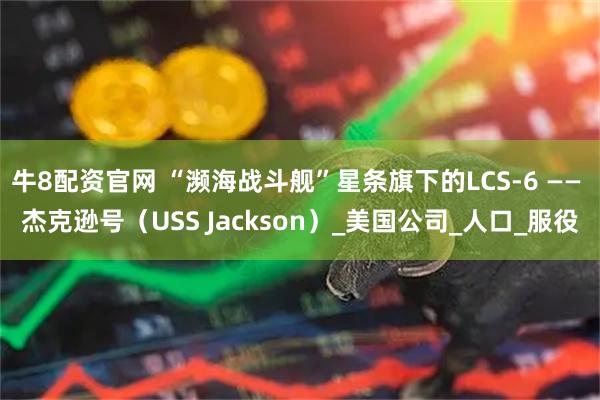 牛8配资官网 “濒海战斗舰”星条旗下的LCS-6 —— 杰克逊号（USS Jackson）_美国公司_人口_服役