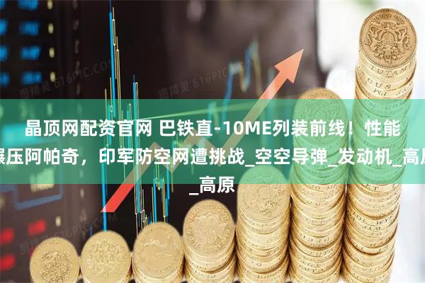 晶顶网配资官网 巴铁直-10ME列装前线！性能碾压阿帕奇，印军防空网遭挑战_空空导弹_发动机_高原