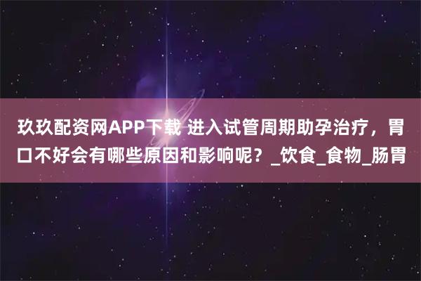 玖玖配资网APP下载 进入试管周期助孕治疗，胃口不好会有哪些原因和影响呢？_饮食_食物_肠胃