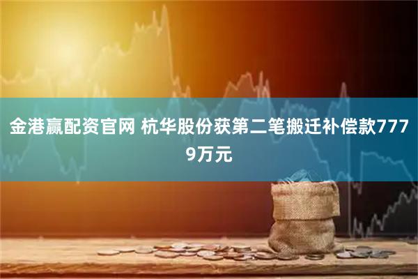 金港赢配资官网 杭华股份获第二笔搬迁补偿款7779万元
