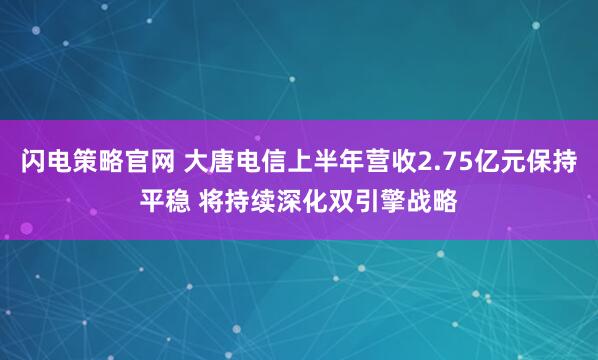 闪电策略官网 大唐电信上半年营收2.75亿元保持平稳 将持续深化双引擎战略