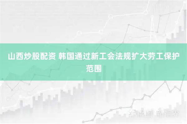 山西炒股配资 韩国通过新工会法规扩大劳工保护范围