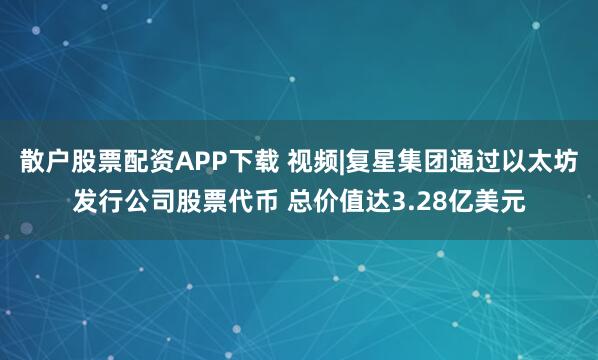 散户股票配资APP下载 视频|复星集团通过以太坊发行公司股票代币 总价值达3.28亿美元